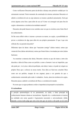 Apontamentos para o exame nacional 2007 Filosofia 10º/ 11º anos
� Como verificamos Descartes parte da dúvida e alcança uma primeira verdade por via
unicamente racional. Neste momento da construção do sistema cartesiano Descartes só
admite a existência de um eu cuja natureza se resume a produzir pensamento. Será que
existe alguma coisa fora e para além do seu eu? Como vai conseguir sair para fora do
cogito e demonstrar a existência da realidade material?
� Descartes não pode basear-se nos sentidos uma vez que os excluíra como fonte fiável
de conhecimento.
Só lhe resta refletir sobre si mesmo e procurar na mente, no cogito, a possibilidade de
provar a existência de algo para além do seu próprio pensamento. O que é que esta
reflexão lhe vai permitir descobrir?
Diferentes tipos de ideias: ideias que “nasceram comigo” (ideias inatas); outras que
vieram de fora (ideias adventícias); outras que foram feitas e inventadas por mim (ideias
factícias).
� Ao examinar a natureza das ideias, Descartes valoriza as que são inatas e entre elas
descobre a ideia de Deus como ser perfeito e como o homem é um ser imperfeito, que
não pode por si só criar a ideia de perfeição, esta ideia é inata e só pode ter origem no
próprio Deus que a colocou na nossa mente. Esta ideia ao fazer-nos conceber Deus
como um ser perfeito, incapaz de nos enganar, passa a ser garantia de que o
conhecimento construído pela razão é verdadeiro. Assim, alem da existência do cogito,
Descartes passa a admitir a existência de Deus e a existência do mundo.
� No texto que se segue podemos avaliar a importância da perspetiva racionalista:
O racionalismo
A posição epistemológica vê no pensamento, na razão, a fonte principal do
conhecimento humano chama-se racionalismo. Segundo ele, o conhecimento só merece
na realidade este nome quando é logicamente necessário e universalmente válido.
Quando a nossa razão julga que uma coisa tem que ser assim e não pode ser de outro
Junho 2007 -Hugo Araújo- Página 165 de 206
 