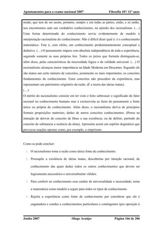 Apontamentos para o exame nacional 2007 Filosofia 10º/ 11º anos
modo, que tem de ser assim, portanto, sempre e em todas as partes, então, e só então,
nos encontramos ante um verdadeiro conhecimento, na opinião dos racionalistas. (…)
Uma forma determinada do conhecimento serviu evidentemente de modelo à
interpretação racionalista do conhecimento. Não é difícil dizer qual é: é o conhecimento
matemático. Este é, com efeito, um conhecimento predominantemente conceptual e
dedutivo. (…) O pensamento impera com absoluta independência de toda a experiência,
seguindo somente as suas próprias leis. Todos os juízos que formula distinguem-se,
além disso, pelas características da necessidade lógica e da validade universal. (…) O
racionalismo alcançou maior importância na Idade Moderna em Descartes. Segundo ele
são inatos um certo número de conceitos, justamente os mais importantes, os conceitos
fundamentais do conhecimento. Estes conceitos não procedem da experiência, mas
representam um património originário da razão. (È a teoria das ideias inatas).
(…)
O mérito do racionalismo consiste em ter visto e feito sobressair o significado do fator
racional no conhecimento humano mas é exclusivista ao fazer do pensamento a fonte
única ou própria do conhecimento. Além disso, o racionalismo deriva de princípios
formais proposições materiais; deduz de meros conceitos conhecimentos. (Penso na
intenção de derivar do conceito de Deus a sua existência; ou de definir, partindo do
conceito de substancia a essência da alma). Apresenta assim um espírito dogmático que
provocou reações opostas como, por exemplo, o empirismo
Como se pode concluir:
1. O racionalismo toma a razão como única fonte de conhecimento.
2. Pressupõe a existência de ideias inatas, descobertas por intuição racional, de
conhecimento das quais deduz todos os outros conhecimentos que devem ser
logicamente necessários e universalmente válidos.
3. Para conferir ao conhecimento esse caráter de universalidade e necessidade, toma
a matemática como modelo a seguir para todos os tipos de conhecimento.
4. Rejeita a experiência como fonte de conhecimento por considerar que ela é
enganadora e conduz a conhecimentos particulares e contingentes (por oposição à
Junho 2007 -Hugo Araújo- Página 166 de 206
 