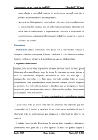 Apontamentos para o exame nacional 2007 Filosofia 10º/ 11º anos
universalidade e necessidade próprias do conhecimento racional construído a
partir do modelo matemático do conhecimento).
5. Apesar de ter sido importante a valorização da razão como fonte de conhecimento,
os racionalistas têm tendência para um certo exclusivismo (apenas admitindo uma
única fonte de conhecimento) e dogmatismo (ao considerar a possibilidade de
construirmos um conhecimento absolutamente verdadeiro e ao derivar as ideias a
existência das coisas).
O empirismo
� O empirismo opõe ao racionalismo a tese de que todo o conhecimento, incluindo o
mais geral e abstrato, tem origem e deriva da experiência. A razão não contém nenhum
princípio ou ideia que não derive da experiência, ou seja, não há ideias inatas.
A origem do conhecimento
Podemos, pois, dividir todas as perceções da mente em duas classes ou tipos, que se
distinguem pelos seus diferentes graus de força e de vivacidade. As menos intensas e
vivas são comummente designadas pensamentos ou ideias. Ao outro tipo (…)
chamemos-lhe impressões (…). Pelo termo impressão significo todas as nossas
perceções mais vivas, quando ouvimos, vemos, sentimos, amamos, odiamos, desejamos
ou queremos. E as impressões distinguem-se das ideias, que são as impressões menos
intensas, das quais somos conscientes quando refletimos sobre qualquer das sensações
ou movimentos acima mencionados.
D. Hume, Investigação sobre o entendimento humano
� Assim sendo todas as nossas ideias têm que encontrar uma impressão que lhes
corresponda e só é possível a existência de um conhecimento verdadeiro do que é
observável, todos os conhecimentos que ultrapassem o observável são abusivos ou
ilusórios.
� A indução é uma operação da mente que faz parte de factos observáveis e alcança um
conhecimento mais geral; esta é a única operação da razão que permite superar o
Junho 2007 -Hugo Araújo- Página 167 de 206
 