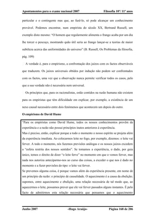 Apontamentos para o exame nacional 2007 Filosofia 10º/ 11º anos
particular e o contingente mas que, ao fazê-lo, só pode alcançar um conhecimento
provável. Podemos encontrar, num empirista do século XX, Bertrand Russell, um
exemplo disto mesmo: “O homem que regularmente alimenta o frango acaba por um dia
lhe torcer o pescoço, mostrando quão útil seria ao frango lançar-se a teorias de maior
subtileza acerca das uniformidades do universo” (B. Russell, Os Problemas da filosofia,
pág. 109)
� A verdade é, para o empirismo, a confrontação dos juízos com os factos observáveis
que traduzem. Os juízos universais obtidos por indução não podem ser confrontados
com os factos, uma vez que a observação nunca permite verificar todos os casos, pelo
que a sua verdade não é necessária nem universal.
� Os princípios que, para os racionalistas, estão contidos na razão humana não existem
para os empiristas que têm dificuldade em explicar, por exemplo, a existência de um
nexo causal necessário entre dois fenómenos que acontecem um depois do outro.
O empirismo de David Hume
“Para os empiristas como David Hume, todos os nossos conhecimentos provêm da
experiência e a razão não possui princípios inatos anteriores à experiência.
Mas é preciso, então, explicar porque a todo o momento o nosso espírito se projeta além
da experiência imediata. Ao colocarmos leite no fogo, por exemplo, dizemos: o leite vai
ferver. A todo o momento, nós fazemos previsões análogas e os nossos juízos excedem
a “esfera restrita dos nossos sentidos”. Se tomamos a experiência, o dado, por guia
único, temos o direito de dizer “o leite ferve” no momento em que o vemos ferver, mas
nada nos autoriza anteciparmo-nos ao curso das coisas, a exceder o que nos é dado no
momento e a fazer previsões do tipo: o leite vai ferver.
Se prevemos alguma coisa, é porque vamos além da experiência presente, em nome de
um princípio da razão: o princípio de causalidade. O aquecimento é a causa da ebulição;
supomos, entre aquecimento e ebulição, uma relação necessária de tal modo que, ao
aquecermos o leite, possamos prever que ele vai ferver passados alguns instantes. É pelo
facto de admitirmos esta relação necessária que pensamos que o aquecimento
Junho 2007 -Hugo Araújo- Página 168 de 206
 