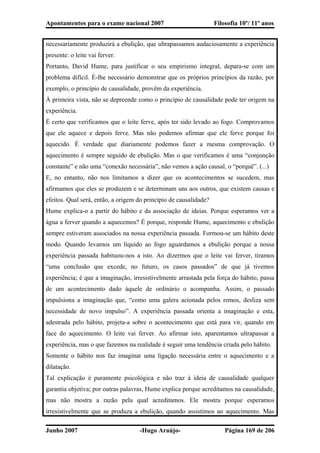 Apontamentos para o exame nacional 2007 Filosofia 10º/ 11º anos
necessariamente produzirá a ebulição, que ultrapassamos audaciosamente a experiência
presente: o leite vai ferver.
Portanto, David Hume, para justificar o seu empirismo integral, depara-se com um
problema difícil. É-lhe necessário demonstrar que os próprios princípios da razão, por
exemplo, o princípio de causalidade, provêm da experiência.
À primeira vista, não se depreende como o princípio de causalidade pode ter origem na
experiência.
É certo que verificamos que o leite ferve, após ter sido levado ao fogo. Comprovamos
que ele aquece e depois ferve. Mas não podemos afirmar que ele ferve porque foi
aquecido. É verdade que diariamente podemos fazer a mesma comprovação. O
aquecimento é sempre seguido de ebulição. Mas o que verificamos é uma “conjunção
constante” e não uma “conexão necessária”, não vemos a ação causal, o “porquê”. (...)
E, no entanto, não nos limitamos a dizer que os acontecimentos se sucedem, mas
afirmamos que eles se produzem e se determinam uns aos outros, que existem causas e
efeitos. Qual será, então, a origem do princípio de causalidade?
Hume explica-o a partir do hábito e da associação de ideias. Porque esperamos ver a
água a ferver quando a aquecemos? É porque, responde Hume, aquecimento e ebulição
sempre estiveram associados na nossa experiência passada. Formou-se um hábito deste
modo. Quando levamos um líquido ao fogo aguardamos a ebulição porque a nossa
experiência passada habituou-nos a isto. Ao dizermos que o leite vai ferver, tiramos
“uma conclusão que excede, no futuro, os casos passados” de que já tivemos
experiência; é que a imaginação, irresistivelmente arrastada pela força do hábito, passa
de um acontecimento dado àquele de ordinário o acompanha. Assim, o passado
impulsiona a imaginação que, “como uma galera acionada pelos remos, desliza sem
necessidade de novo impulso”. A experiência passada orienta a imaginação e esta,
adestrada pelo hábito, projeta-a sobre o acontecimento que está para vir, quando em
face do aquecimento. O leite vai ferver. Ao afirmar isto, aparentamos ultrapassar a
experiência, mas o que fazemos na realidade é seguir uma tendência criada pelo hábito.
Somente o hábito nos faz imaginar uma ligação necessária entre o aquecimento e a
dilatação.
Tal explicação é puramente psicológica e não traz à ideia de causalidade qualquer
garantia objetiva; por outras palavras, Hume explica porque acreditamos na causalidade,
mas não mostra a razão pela qual acreditamos. Ele mostra porque esperamos
irresistivelmente que se produza a ebulição, quando assistimos ao aquecimento. Mas
Junho 2007 -Hugo Araújo- Página 169 de 206
 