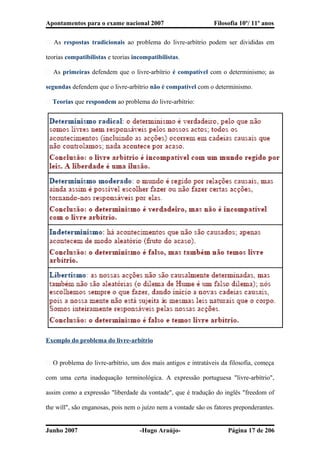 Apontamentos para o exame nacional 2007 Filosofia 10º/ 11º anos
� As respostas tradicionais ao problema do livre-arbítrio podem ser divididas em
teorias compatibilistas e teorias incompatibilistas.
� As primeiras defendem que o livre-arbítrio é compatível com o determinismo; as
segundas defendem que o livre-arbítrio não é compatível com o determinismo.
� Teorias que respondem ao problema do livre-arbítrio:
Exemplo do problema do livre-arbítrio
� O problema do livre-arbítrio, um dos mais antigos e intratáveis da filosofia, começa
com uma certa inadequação terminológica. A expressão portuguesa "livre-arbítrio",
assim como a expressão "liberdade da vontade", que é tradução do inglês "freedom of
the will", são enganosas, pois nem o juízo nem a vontade são os fatores preponderantes.
Junho 2007 -Hugo Araújo- Página 17 de 206
 