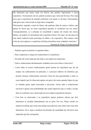 Apontamentos para o exame nacional 2007 Filosofia 10º/ 11º anos
não demonstra que temos razão em fazê-lo, não justifica logicamente a nossa
expectativa. Teoricamente, diz ele, poderia acontecer que o leite não fervesse. Pois nada
prova que a experiência de amanhã confirmará a de ontem e a de hoje. Teoricamente,
nada prova que o leite levado ao fogo não se congelará!
Efetivamente, segundo a teoria de Hume, não podemos falar de causas e efeitos, mas
apenas de factos que, na nossa experiência passada, se sucederam uns aos outros.
Consequentemente, se o princípio de causalidade é apenas um resumo dos nossos
hábitos, ele poderá ser desmentido pela experiência futura. Em rigor, ele não passa de
uma ilusão explicável pela psicologia do hábito e da expectativa. Não estamos mais
certos de coisa alguma e o empirismo de Hume desemboca num verdadeiro ceticismo.”
Huisman & Vergez, O conhecimento
� Podemos agora inventariar as seguintes ideias:
1. Para o empirismo a origem do conhecimento é a experiência.
2. Na razão não existe nada que não tenha a sua origem nas impressões.
3. Todo o conhecimento absolutamente verdadeiro tem como limite o observável.
4. Como todos os nossos conhecimentos gerais partem da experiência que nos dá
sempre um conhecimento do particular, é o processo indutivo de inferência que
permite alcançar conhecimento universal. Como há uma generalização a todos os
casos daquilo que foi observado apenas em parte, não temos garantia lógica de que
as verdades gerais sejam necessárias e universais. Assim, todo o conhecimento
universal é apenas uma probabilidade não sendo impossível que se venha a revelar
falso no confronto com a observação de novos dados (experiências futuras).
5. Com base na observação e na experiência apenas podemos afirmar que dois
fenómenos se sucedem habitualmente um ao outro. Por isso, Hume conclui ser
impossível afirmar que exista uma relação necessária de causa efeito entre esses dois
fenómenos, isto é, nega a existência do princípio de causalidade por não haver uma
impressão que lhe corresponda.
Junho 2007 -Hugo Araújo- Página 170 de 206
 