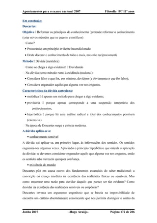 Apontamentos para o exame nacional 2007 Filosofia 10º/ 11º anos
Em conclusão:
Descartes:
Objetivo  Reformar os princípios do conhecimento (pretende reformar o conhecimento
(criar novos métodos que se querem científicos)
� Como?
• Procurando um princípio evidente incondicionado
• Deste decorre o conhecimento de tudo o mais, mas não reciprocamente
Método  Dúvida (metódica)
� Como se chega a algo evidente?  Duvidando
� Na dúvida como método rumo à evidência (racional):
• Considera falso o que for, por mínimo, duvidoso (e obviamente o que for falso);
• Considera enganador aquilo que alguma vez nos enganou.
Características da dúvida cartesiana:
• metódica  é apenas um método para chegar a algo evidente;
• provisória  porque apenas corresponde a uma suspensão temporária dos
conhecimentos;
• hiperbólica  porque há uma análise radical e total dos conhecimentos possíveis
(excessiva).
� Na época de Descartes surge a ciência moderna.
A dúvida aplica-se a:
• conhecimento sensível
A dúvida vai aplicar-se, em primeiro lugar, às informações dos sentidos. Os sentidos
enganam-nos algumas vezes. Aplicando o principio hiperbólico que orienta a aplicação
da dúvida: se devemos considerar enganador aquilo que alguma vez nos enganou, então
os sentidos não merecem qualquer confiança.
• existência do mundo
Descartes põe em causa outros dos fundamentos essenciais do saber tradicional: a
convicção ou crença imediata na existência das realidades físicas ou sensíveis. Mas
como encontrar uma razão para duvidar daquilo que parece ser tão evidente? Como
duvidar da existência das realidades sensíveis ou corpóreas?
Descartes inventa um argumento engenhoso que se baseia na impossibilidade de
encontra um critério absolutamente convincente que nos permita distinguir o sonho da
Junho 2007 -Hugo Araújo- Página 172 de 206
 