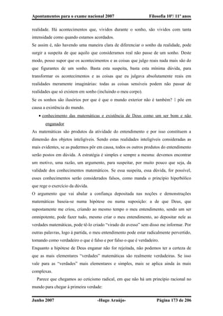 Apontamentos para o exame nacional 2007 Filosofia 10º/ 11º anos
realidade. Há acontecimentos que, vividos durante o sonho, são vividos com tanta
intensidade como quando estamos acordados.
Se assim é, não havendo uma maneira clara de diferenciar o sonho da realidade, pode
surgir a suspeita de que aquilo que consideramos real não passe de um sonho. Deste
modo, posso supor que os acontecimentos e as coisas que julgo reais nada mais são do
que figurantes de um sonho. Basta esta suspeita, basta esta mínima dúvida, para
transformar os acontecimentos e as coisas que eu julgava absolutamente reais em
realidades meramente imaginárias: todas as coisas sensíveis podem não passar de
realidades que só existem em sonho (incluindo o meu corpo).
Se os sonhos são ilusórios por que é que o mundo exterior não é também?  põe em
causa a existência do mundo.
• conhecimento das matemáticas e existência de Deus como um ser bom e não
enganador
As matemáticas são produtos da atividade do entendimento e por isso constituem a
dimensão dos objetos inteligíveis. Sendo estas realidades inteligíveis consideradas as
mais evidentes, se as pudermos pôr em causa, todos os outros produtos do entendimento
serão postos em dúvida. A estratégia é simples e sempre a mesma: devemos encontrar
um motivo, uma razão, um argumento, para suspeitar, por muito pouco que seja, da
validade dos conhecimentos matemáticos. Se essa suspeita, essa dúvida, for possível,
esses conhecimentos serão considerados falsos, como manda o princípio hiperbólico
que rege o exercício da dúvida.
O argumento que vai abalar a confiança depositada nas noções e demonstrações
matemáticas baseia-se numa hipótese ou numa suposição: a de que Deus, que
supostamente me criou, criando ao mesmo tempo o meu entendimento, sendo um ser
omnipotente, pode fazer tudo, mesmo criar o meu entendimento, ao depositar nele as
verdades matemáticas, pode tê-lo criado “virado do avesso” sem disso me informar. Por
outras palavras, logo à partida, o meu entendimento pode estar radicalmente pervertido,
tomando como verdadeiro o que é falso e por falso o que é verdadeiro.
Enquanto a hipótese de Deus enganar não for rejeitada, não podemos ter a certeza de
que as mais elementares “verdades” matemáticas são realmente verdadeiras. Se isso
vale para as “verdades” mais elementares e simples, mais se aplica ainda às mais
complexas.
� Parece que chegamos ao ceticismo radical, em que não há um princípio racional no
mundo para chegar à primeira verdade:
Junho 2007 -Hugo Araújo- Página 173 de 206
 