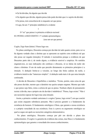 Apontamentos para o exame nacional 2007 Filosofia 10º/ 11º anos
• Se há dúvidas, há alguém que duvida
• Se alguém que dúvida, alguém pensa (não pode duvidar que é o sujeito da dúvida)
• Se pensa, tem consciência de si enquanto ser que pensa
• Logo, há um 1º princípio indubitável e evidente

O “eu” que pensa é a primeira evidência racional
EU PENSO, LOGO EXISTO  1ª verdade epistemológica
(sou um ser que pensa)
Cogito, Ergo Sum (latim)  Penso logo sou
� No plano ontológico, Descartes começa por duvidar de tudo quanto existe, para ver se
há alguma verdade clara e distinta que se apresente ao espírito com evidência tal que
não possa ser negada (intuição). O método é racionalista porque a evidência de que
Descartes parte não é, de modo algum, a evidência sensível e empírica. Os sentidos
enganam-nos, as suas indicações são confusas e obscuras, só as ideias da razão são
claras e distintas. O ato da razão que percebe diretamente os primeiros princípios é a
intuição. A dedução limita-se a veicular, ao longo das belas cadeias da razão, a
evidência intuitiva das "naturezas simples". A dedução nada mais é do que uma intuição
continuada.
� A dúvida de Descartes é hiperbólica e metódica. “Existe, porém, uma coisa de que
não posso duvidar, mesmo que o demónio me queira sempre enganar. Mesmo que tudo
o que penso seja falso, resta a certeza de que eu penso. Nenhum objeto de pensamento
resiste à dúvida, mas o próprio ato de duvidar é indubitável. "Penso, logo existo.” Não é
um raciocínio (apesar do logo) mas uma intuição.
� Assim, a primeira verdade cartesiana é o cogito (“penso, logo existo”) em que conclui
que existe enquanto substância pensante. Mas é preciso garantir a o fundamento da
existência do homem. O fundamento ontológico é Deus, que garante a nossa existência
e a própria veracidade da sua existência. Esta é a prova ou argumento ontológico ao
qual se segue um apelo ao raciocínio categórico-demonstrativo.
� No plano ontológico, Descartes começa por pôr em dúvida o plano dos
conhecimentos. O cogito é a garantia da evidência das coisas, mas Deus é o fundamento
epistemológico que garante a veracidade dos nossos conhecimentos.
Junho 2007 -Hugo Araújo- Página 174 de 206
 