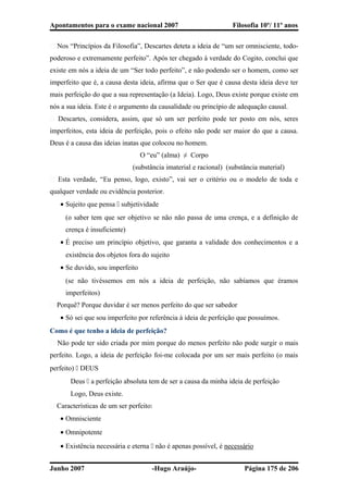 Apontamentos para o exame nacional 2007 Filosofia 10º/ 11º anos
� Nos “Princípios da Filosofia”, Descartes deteta a ideia de “um ser omnisciente, todo-
poderoso e extremamente perfeito”. Após ter chegado à verdade do Cogito, conclui que
existe em nós a ideia de um “Ser todo perfeito”, e não podendo ser o homem, como ser
imperfeito que é, a causa desta ideia, afirma que o Ser que é causa desta ideia deve ter
mais perfeição do que a sua representação (a Ideia). Logo, Deus existe porque existe em
nós a sua ideia. Este é o argumento da causalidade ou princípio de adequação causal.
� Descartes, considera, assim, que só um ser perfeito pode ter posto em nós, seres
imperfeitos, esta ideia de perfeição, pois o efeito não pode ser maior do que a causa.
Deus é a causa das ideias inatas que colocou no homem.
O “eu” (alma) ≠ Corpo
(substância imaterial e racional) (substância material)
� Esta verdade, “Eu penso, logo, existo”, vai ser o critério ou o modelo de toda e
qualquer verdade ou evidência posterior.
• Sujeito que pensa  subjetividade
(o saber tem que ser objetivo se não não passa de uma crença, e a definição de
crença é insuficiente)
• É preciso um princípio objetivo, que garanta a validade dos conhecimentos e a
existência dos objetos fora do sujeito
• Se duvido, sou imperfeito
(se não tivéssemos em nós a ideia de perfeição, não sabíamos que éramos
imperfeitos)
� Porquê? Porque duvidar é ser menos perfeito do que ser sabedor
• Só sei que sou imperfeito por referência à ideia de perfeição que possuímos.
Como é que tenho a ideia de perfeição?
� Não pode ter sido criada por mim porque do menos perfeito não pode surgir o mais
perfeito. Logo, a ideia de perfeição foi-me colocada por um ser mais perfeito (o mais
perfeito)  DEUS
Deus  a perfeição absoluta tem de ser a causa da minha ideia de perfeição
Logo, Deus existe.
� Características de um ser perfeito:
• Omnisciente
• Omnipotente
• Existência necessária e eterna  não é apenas possível, é necessário
Junho 2007 -Hugo Araújo- Página 175 de 206
 