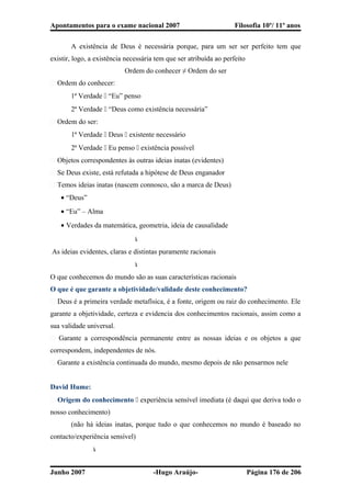 Apontamentos para o exame nacional 2007 Filosofia 10º/ 11º anos
A existência de Deus é necessária porque, para um ser ser perfeito tem que
existir, logo, a existência necessária tem que ser atribuída ao perfeito
Ordem do conhecer ≠ Ordem do ser
� Ordem do conhecer:
1ª Verdade  “Eu” penso
2ª Verdade  “Deus como existência necessária”
� Ordem do ser:
1ª Verdade  Deus  existente necessário
2ª Verdade  Eu penso  existência possível
� Objetos correspondentes às outras ideias inatas (evidentes)
� Se Deus existe, está refutada a hipótese de Deus enganador
� Temos ideias inatas (nascem connosco, são a marca de Deus)
• “Deus”
• “Eu” – Alma
• Verdades da matemática, geometria, ideia de causalidade

As ideias evidentes, claras e distintas puramente racionais

O que conhecemos do mundo são as suas características racionais
O que é que garante a objetividade/validade deste conhecimento?
� Deus é a primeira verdade metafísica, é a fonte, origem ou raiz do conhecimento. Ele
garante a objetividade, certeza e evidencia dos conhecimentos racionais, assim como a
sua validade universal.
� Garante a correspondência permanente entre as nossas ideias e os objetos a que
correspondem, independentes de nós.
� Garante a existência continuada do mundo, mesmo depois de não pensarmos nele
David Hume:
� Origem do conhecimento  experiência sensível imediata (é daqui que deriva todo o
nosso conhecimento)
(não há ideias inatas, porque tudo o que conhecemos no mundo é baseado no
contacto/experiência sensível)

Junho 2007 -Hugo Araújo- Página 176 de 206
 