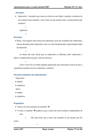 Apontamentos para o exame nacional 2007 Filosofia 10º/ 11º anos
� Perceções:
• Impressões  sensações que temos ao observar um objeto; emoções; extraímos de
um contacto mais imediato  são a base em que assenta todo o conhecimento (por
contacto)

Aparência

Perceções:
• Ideias  são imagens mais fracas das impressões, pois são resultados das impressões;
marcas deixadas pelas impressões, uma vez estas desaparecidas; representação/cópia
da impressão

As ideias são mais fracas que as impressões (a diferença entre impressões e
ideias é simplesmente de grau e não de natureza)

Corre o risco de ser errada qualquer proposição que enunciemos acerca do que a
experiência imediata nos leva realmente a conhecer
Perceções (elementos do conhecimento):
� Impressões
• simples
• complexas
� Ideias
• simples
• complexas
Proposições:
• “Estou a ter uma sensação de castanho” 
• “A mesa é castanha”  (supõe-se que a mesa tem uma existência independente de
nós)
 Não quer dizer que a mesa seja castanha ou até mesmo que ela
exista

Junho 2007 -Hugo Araújo- Página 177 de 206
 