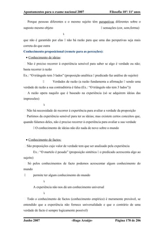 Apontamentos para o exame nacional 2007 Filosofia 10º/ 11º anos
� Porque pessoas diferentes e o mesmo sujeito têm perspetivas diferentes sobre o
suposto mesmo objeto  sensações (cor, som,forma)

que não é garantido por elas  não há razão para que uma das perspetivas seja mais
correta do que outra
Conhecimento proposicional (remete para as perceções):
• Conhecimento de ideias:
� Não é preciso recorrer à experiência sensível para saber se algo é verdade ou não;
basta recorrer à razão
Ex.: “O triângulo tem 3 lados” (proposição analítica  predicado faz análise do sujeito)
 Verdades de razão (a razão fundamenta a afirmação  sendo uma
verdade de razão a sua contraditória é falsa (Ex.: “O triângulo não tem 3 lados”))
� A razão opera naquilo que é baseado na experiência (só se adquirem ideias das
impressões)

� Não há necessidade de recorrer à experiência para avaliar a verdade da proposição
� Partimos da experiência sensível para ter as ideias; mas existem certos conceitos que,
quando falamos deles, não é preciso recorrer à experiência para avaliar a sua verdade
 O conhecimento de ideias não diz nada de novo sobre o mundo
• Conhecimento de factos:
� São proposições cujo valor de verdade tem que ser analisado pela experiência
Ex.: “O martelo é pesado” (proposição sintética  o predicado acrescenta algo ao
sujeito)
� Só pelos conhecimentos de facto podemos acrescentar algum conhecimento do
mundo
 permite ter algum conhecimento do mundo

A experiência não nos dá um conhecimento universal

� Todo o conhecimento de factos (conhecimento empírico) é meramente provável, se
entendido que a experiência não fornece universalidade e que o contrário de uma
verdade de facto é sempre logicamente possível)
Junho 2007 -Hugo Araújo- Página 178 de 206
 