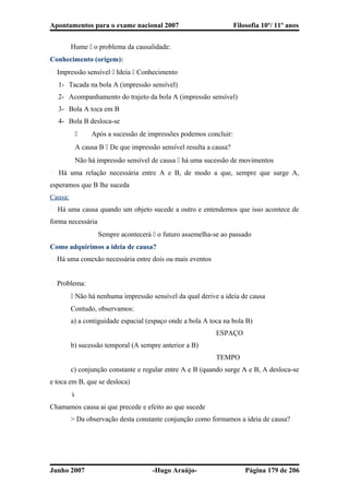 Apontamentos para o exame nacional 2007 Filosofia 10º/ 11º anos
Hume  o problema da causalidade:
Conhecimento (origem):
� Impressão sensível  Ideia  Conhecimento
1- Tacada na bola A (impressão sensível)
2- Acompanhamento do trajeto da bola A (impressão sensível)
3- Bola A toca em B
4- Bola B desloca-se
 Após a sucessão de impressões podemos concluir:
A causa B  De que impressão sensível resulta a causa?
Não há impressão sensível de causa  há uma sucessão de movimentos
� Há uma relação necessária entre A e B, de modo a que, sempre que surge A,
esperamos que B lhe suceda
Causa:
� Há uma causa quando um objeto sucede a outro e entendemos que isso acontece de
forma necessária
Sempre acontecerá  o futuro assemelha-se ao passado
Como adquirimos a ideia de causa?
� Há uma conexão necessária entre dois ou mais eventos
� Problema:
 Não há nenhuma impressão sensível da qual derive a ideia de causa
Contudo, observamos:
a) a contiguidade espacial (espaço onde a bola A toca na bola B)
ESPAÇO
b) sucessão temporal (A sempre anterior a B)
TEMPO
c) conjunção constante e regular entre A e B (quando surge A e B, A desloca-se
e toca em B, que se desloca)

Chamamos causa ai que precede e efeito ao que sucede
> Da observação desta constante conjunção como formamos a ideia de causa?
Junho 2007 -Hugo Araújo- Página 179 de 206
 