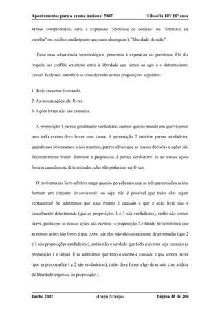 Apontamentos para o exame nacional 2007 Filosofia 10º/ 11º anos
Menos comprometida seria a expressão "liberdade de decisão" ou "liberdade de
escolha" ou, melhor ainda (posto que mais abrangente), "liberdade de ação".
� Feita essa advertência terminológica, passemos à exposição do problema. Ele diz
respeito ao conflito existente entre a liberdade que temos ao agir e o determinismo
causal. Podemos introduzi-lo considerando as três proposições seguintes:
1. Todo o evento é causado.
2. As nossas ações são livres.
3. Ações livres não são causadas.
� A proposição 1 parece geralmente verdadeira: cremos que no mundo em que vivemos
para todo evento deve haver uma causa. A proposição 2 também parece verdadeira:
quando nos observamos a nós mesmos, parece óbvio que as nossas decisões e ações são
frequentemente livres. Também a proposição 3 parece verdadeira: se as nossas ações
fossem causalmente determinadas, elas não poderiam ser livres.
� O problema do livre-arbítrio surge quando percebemos que as três proposições acima
formam um conjunto inconsistente, ou seja: não é possível que todas elas sejam
verdadeiras! Se admitimos que todo evento é causado e que a ação livre não é
causalmente determinada (que as proposições 1 e 3 são verdadeiras), então não somos
livres, posto que as nossas ações são eventos (a proposição 2 é falsa). Se admitimos que
as nossas ações são livres e que como tais elas não são causalmente determinadas (que 2
e 3 são proposições verdadeiras), então não é verdade que todo o evento seja causado (a
proposição 1 é fa1sa). E se admitimos que todo o evento é causado e que somos livres
(que as proposições 1 e 2 são verdadeiras), então deve haver a1go de errado com a ideia
de liberdade expressa na proposição 3.
Junho 2007 -Hugo Araújo- Página 18 de 206
 