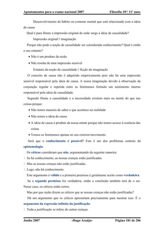 Apontamentos para o exame nacional 2007 Filosofia 10º/ 11º anos
Desenvolvimento do hábito ou costume mental que está relacionado com a ideia
de causa
� Qual é para Hume a impressão original de onde surge a ideia de causalidade?
Impressão original  imaginação
� Porque não pode a noção de causalidade ser considerada conhecimento? Qual é então
o seu estatuto?
• Não é um produto da razão
• Não resulta de uma impressão sensível
Estatuto da noção de causalidade  ficção da imaginação
� O conceito de causa não é adquirido empiricamente pois não há uma impressão
sensível responsável pela ideia de causa. A nossa imaginação devido à observação da
conjunção regular e repetida entre os fenómenos formula um sentimento interno
responsável pela ideia de causalidade.
� Segundo Hume a causalidade e a necessidade existem mais na mente do que nas
coisas porque:
• Não temos maneira de saber o que acontece na realidade
• Não temos a ideia de causa
• A ideia de causa é produto da nossa mente porque não temos acesso à essência das
coisas
• Vemos os fenómenos apenas no seu exterior/movimento
� Será que o conhecimento é possível? Este é um dos problemas centrais da
epistemologia.
� Os céticos consideram que não, argumentando da seguinte maneira:
1. Se há conhecimento, as nossas crenças estão justificadas.
2. Mas as nossas crenças não estão justificadas.
3. Logo, não há conhecimento.
� Este argumento é válido e a primeira premissa é geralmente aceite como verdadeira.
� Se a segunda premissa for verdadeira, então a conclusão também terá de o ser.
Nesse caso, os céticos estão certos.
� Mas por que razão dizem os céticos que as nossas crenças não estão justificadas?
� Há um argumento que os céticos apresentam precisamente para mostrar isso. É o
argumento da regressão infinita da justificação:
1. Toda a justificação se infere de outras crenças.
Junho 2007 -Hugo Araújo- Página 181 de 206
 