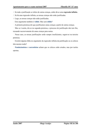 Apontamentos para o exame nacional 2007 Filosofia 10º/ 11º anos
2. Se toda a justificação se infere de outras crenças, então dá-se uma regressão infinita.
3. Se há uma regressão infinita, as nossas crenças não estão justificadas.
4. Logo, as nossas crenças não estão justificadas.
� Este argumento também é válido. Mas será sólido?
� A primeira premissa diz que justificamos umas crenças a partir de outras crenças.
� Mas se é assim, diz-se na segunda premissa, o processo de justificação não tem fim,
recuando sucessivamente de umas crenças para outras.
� Nesse caso, as nossas justificações serão sempre insuficientes, sugere-se na terceira
premissa.
� Existirá alguma falha no argumento da regressão infinita da justificação ou os céticos
têm mesmo razão?
� Fundacionistas e coerentistas acham que os céticos estão errados, mas por razões
opostas.
Junho 2007 -Hugo Araújo- Página 182 de 206
 