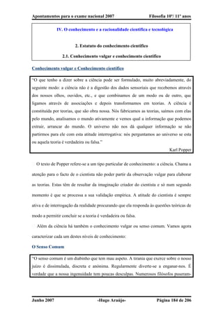Apontamentos para o exame nacional 2007 Filosofia 10º/ 11º anos
IV. O conhecimento e a racionalidade cientifica e tecnológica
2. Estatuto do conhecimento cientifico
2.1. Conhecimento vulgar e conhecimento cientifico
Conhecimento vulgar e Conhecimento científico
“O que tenho a dizer sobre a ciência pode ser formulado, muito abreviadamente, do
seguinte modo: a ciência não é a digestão dos dados sensoriais que recebemos através
dos nossos olhos, ouvidos, etc., e que combinamos de um modo ou de outro, que
ligamos através de associações e depois transformamos em teorias. A ciência é
constituída por teorias, que são obra nossa. Nós fabricamos as teorias, saímos com elas
pelo mundo, analisamos o mundo ativamente e vemos qual a informação que podemos
extrair, arrancar do mundo. O universo não nos dá qualquer informação se não
partirmos para ele com esta atitude interrogativa: nós perguntamos ao universo se esta
ou aquela teoria é verdadeira ou falsa.”
Karl Popper
� O texto de Popper refere-se a um tipo particular de conhecimento: a ciência. Chama a
atenção para o facto de o cientista não poder partir da observação vulgar para elaborar
as teorias. Estas têm de resultar da imaginação criador do cientista e só num segundo
momento é que se processa a sua validação empírica. A atitude do cientista é sempre
ativa e de interrogação da realidade procurando que ela responda às questões teóricas de
modo a permitir concluir se a teoria é verdadeira ou falsa.
� Além da ciência há também o conhecimento vulgar ou senso comum. Vamos agora
caracterizar cada um destes níveis de conhecimento:
O Senso Comum
“O senso comum é um diabinho que tem mau aspeto. A tirania que exerce sobre o nosso
juízo é dissimulada, discreta e anónima. Regularmente diverte-se a enganar-nos. É
verdade que a nossa ingenuidade tem poucas desculpas. Numerosos filósofos puseram-
Junho 2007 -Hugo Araújo- Página 184 de 206
 