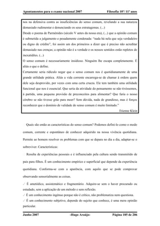 Apontamentos para o exame nacional 2007 Filosofia 10º/ 11º anos
nos na defensiva contra as insuficiências do senso comum, revelando a sua natureza
demasiado rudimentar e denunciando os seus estratagemas. (...)
Desde o poema de Parménides (século V antes da nossa era), (...) que a opinião comum
é submetida a julgamento e pesadamente condenada: “nada há nela que seja verdadeiro
ou digno de crédito”, foi assim um dos primeiros a dizer que é preciso não acreditar
demasiado nas crenças; a opinião não é a verdade e os nossos sentidos estão repletos de
inexatidões. (...)
O senso comum é necessariamente insidioso. Ninguém lhe escapa completamente. É
aliás o que o define.
Certamente seria ridículo negar que o senso comum nos é quotidianamente de uma
grande utilidade prática. Aliás a vida corrente encarrega-se de chamar à ordem quem
dele seja desprovido, por vezes com uma certa crueza. Ele tem também uma utilidade
funcional que nos é essencial. Que seria da atividade do pensamento se não tivéssemos,
à partida, uma pequena provisão de preconceitos para alimentar? Que faria o nosso
cérebro se não tivesse grão para moer? Sem dúvida, nada de grandioso, mas é forços
reconhecer que o domínio de validade do senso comum é muito limitado.”
Etienne Klein
� Quais são então as características do senso comum? Podemos defini-lo como o modo
comum, corrente e espontâneo de conhecer adquirido na nossa vivência quotidiana.
Permite ao homem resolver os problemas com que se depara no dia a dia, adaptar-se o
sobreviver. Características:
� Resulta de experiências pessoais e é influenciado pela cultura sendo transmitido de
pais para filhos. É um conhecimento empírico e superficial que depende da experiência
quotidiana. Conforma-se com a aparência, com aquilo que se pode comprovar
observando sensorialmente as coisas.
✓ É ametódico, assistemático e fragmentário. Adquire-se sem o haver procurado ou
estudado, sem a aplicação de um método e sem reflexão.
✓ É um conhecimento ingénuo porque não é crítico, não problematiza nem questiona.
✓ É um conhecimento subjetivo, depende do sujeito que conhece, é uma mera opinião
particular.
Junho 2007 -Hugo Araújo- Página 185 de 206
 