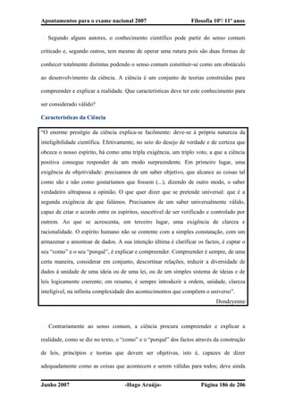 Apontamentos para o exame nacional 2007 Filosofia 10º/ 11º anos
� Segundo alguns autores, o conhecimento científico pode partir do senso comum
criticado e, segundo outros, tem mesmo de operar uma rutura pois são duas formas de
conhecer totalmente distintas podendo o senso comum constituir-se como um obstáculo
ao desenvolvimento da ciência. A ciência é um conjunto de teorias construídas para
compreender e explicar a realidade. Que características deve ter este conhecimento para
ser considerado válido?
Características da Ciência
“O enorme prestígio da ciência explica-se facilmente: deve-se à própria natureza da
inteligibilidade científica. Efetivamente, no seio do desejo de verdade e de certeza que
obceca o nosso espírito, há como uma tripla exigência, um triplo voto, a que a ciência
positiva consegue responder de um modo surpreendente. Em primeiro lugar, uma
exigência de objetividade: precisamos de um saber objetivo, que alcance as coisas tal
como são e não como gostaríamos que fossem (...), dizendo de outro modo, o saber
verdadeiro ultrapassa a opinião. O que quer dizer que se pretende universal: que é a
segunda exigência de que falámos. Precisamos de um saber universalmente válido,
capaz de criar o acordo entre os espíritos, suscetível de ser verificado e controlado por
outrem. Ao que se acrescenta, em terceiro lugar, uma exigência de clareza e
racionalidade. O espírito humano não se contente com a simples constatação, com um
armazenar e amontoar de dados. A sua intenção última é clarificar os factos, é captar o
seu “como” e o seu “porquê”, é explicar e compreender. Compreender é sempre, de uma
certa maneira, considerar em conjunto, descortinar relações, reduzir a diversidade de
dados à unidade de uma ideia ou de uma lei, ou de um simples sistema de ideias e de
leis logicamente coerente; em resumo, é sempre introduzir a ordem, unidade, clareza
intelígível, na infinita complexidade dos acontecimentos que compõem o universo”.
Dondeyenne
� Contrariamente ao senso comum, a ciência procura compreender e explicar a
realidade, como se diz no texto, o “como” e o “porquê” dos factos através da construção
de leis, princípios e teorias que devem ser objetivas, isto é, capazes de dizer
adequadamente como as coisas que acontecem e serem válidas para todos; deve ainda
Junho 2007 -Hugo Araújo- Página 186 de 206
 