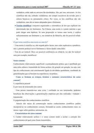 Apontamentos para o exame nacional 2007 Filosofia 10º/ 11º anos
verdadeira, então nada no universo lhe desobedece. São, por isso, universais. As leis
científicas não são, contudo, verdadeiras; são sempre suscetíveis de revisão, pois a
ciência baseia-se no pensamento crítico. Por vezes, as leis científicas não são
verdadeiras, mas são as maias adequadas para o fenómeno.
• Teorias científicas: conjuntos organizados e sistemáticos de leis que explicam um
determinado tipo de fenómenos. Na Ciência, uma teoria é o ponto máximo a que
pode chegar uma hipótese. Se uma proposição se tornou uma teoria, é explica
suficientemente um fenómeno e, nas tentativas de falseá-la, não foi possível refutá-
la.
O que torna científica uma teoria ou uma lei?
1.Uma teoria é científica se, não negada pelos factos, tem valor explicativo e preditivo,
isto é, permite predizer novos fenómenos e factos dando conta deles.
2.Tem de ser testável. Deve ser possível confirmá-la ou refutá-la. (se não for testável
será, por exemplo, metafísica)
Senso comum:
Conhecimento relativamente superficial e acentuadamente prático que é partilhado por
uma certa cultura e transmitido de forma acrítica, de geração em geração, ou seja, este
tipo de conhecimento está estreitamente ligado às atividades quotidianas, resultando de
generalizações que se baseiam na experiência e na prática.
� Como se formam as crenças, técnicas e costumes característicos do senso
comum?
1. experiência pessoal
2. por meio de testemunho dos outros
� Uma pessoa transmite-nos uma coisa  confiando no seu testemunho, podemos
beneficiar das observações e generalizações empíricas por eles realizadas  tradição 
transmissão
3. popularização dos conhecimentos científicos
� Através dos meios de comunicação muitos conhecimentos científicos podem
incorporar-se no conhecimento comum, formando-se assim, conhecimentos mais ou
menos vagos sobre genética, astronomia, etc.
� Características do senso comum:
1. Caráter relativamente acrítico  o senso comum tende a aceitar a correção dos
conhecimentos tal qual como foram transmitidos.
Junho 2007 -Hugo Araújo- Página 188 de 206
 