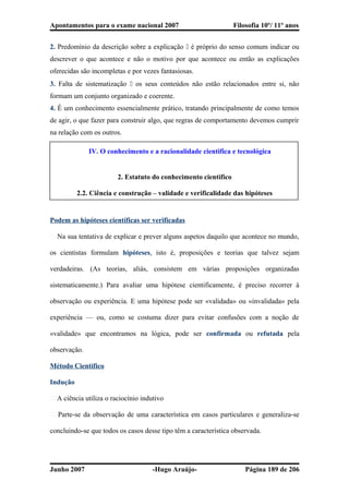 Apontamentos para o exame nacional 2007 Filosofia 10º/ 11º anos
2. Predomínio da descrição sobre a explicação  é próprio do senso comum indicar ou
descrever o que acontece e não o motivo por que acontece ou então as explicações
oferecidas são incompletas e por vezes fantasiosas.
3. Falta de sistematização  os seus conteúdos não estão relacionados entre si, não
formam um conjunto organizado e coerente.
4. É um conhecimento essencialmente prático, tratando principalmente de como temos
de agir, o que fazer para construir algo, que regras de comportamento devemos cumprir
na relação com os outros.
IV. O conhecimento e a racionalidade cientifica e tecnológica
2. Estatuto do conhecimento cientifico
2.2. Ciência e construção – validade e verificalidade das hipóteses
Podem as hipóteses científicas ser verificadas
� Na sua tentativa de explicar e prever alguns aspetos daquilo que acontece no mundo,
os cientistas formulam hipóteses, isto é, proposições e teorias que talvez sejam
verdadeiras. (As teorias, aliás, consistem em várias proposições organizadas
sistematicamente.) Para avaliar uma hipótese cientificamente, é preciso recorrer à
observação ou experiência. E uma hipótese pode ser «validada» ou «invalidada» pela
experiência — ou, como se costuma dizer para evitar confusões com a noção de
«validade» que encontramos na lógica, pode ser confirmada ou refutada pela
observação.
Método Cientifico
Indução
� A ciência utiliza o raciocínio indutivo
� Parte-se da observação de uma característica em casos particulares e generaliza-se
concluindo-se que todos os casos desse tipo têm a característica observada.
Junho 2007 -Hugo Araújo- Página 189 de 206
 