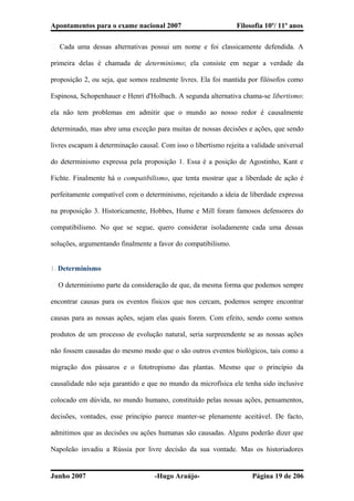 Apontamentos para o exame nacional 2007 Filosofia 10º/ 11º anos
� Cada uma dessas alternativas possui um nome e foi classicamente defendida. A
primeira delas é chamada de determinismo; ela consiste em negar a verdade da
proposição 2, ou seja, que somos realmente livres. Ela foi mantida por filósofos como
Espinosa, Schopenhauer e Henri d'Holbach. A segunda alternativa chama-se libertismo:
ela não tem problemas em admitir que o mundo ao nosso redor é causalmente
determinado, mas abre uma exceção para muitas de nossas decisões e ações, que sendo
livres escapam à determinação causal. Com isso o libertismo rejeita a validade universal
do determinismo expressa pela proposição 1. Essa é a posição de Agostinho, Kant e
Fichte. Finalmente há o compatibilismo, que tenta mostrar que a liberdade de ação é
perfeitamente compatível com o determinismo, rejeitando a ideia de liberdade expressa
na proposição 3. Historicamente, Hobbes, Hume e Mill foram famosos defensores do
compatibilismo. No que se segue, quero considerar isoladamente cada uma dessas
soluções, argumentando finalmente a favor do compatibilismo.
1. Determinismo
� O determinismo parte da consideração de que, da mesma forma que podemos sempre
encontrar causas para os eventos físicos que nos cercam, podemos sempre encontrar
causas para as nossas ações, sejam elas quais forem. Com efeito, sendo como somos
produtos de um processo de evolução natural, seria surpreendente se as nossas ações
não fossem causadas do mesmo modo que o são outros eventos biológicos, tais como a
migração dos pássaros e o fototropismo das plantas. Mesmo que o princípio da
causalidade não seja garantido e que no mundo da microfísica ele tenha sido inclusive
colocado em dúvida, no mundo humano, constituído pelas nossas ações, pensamentos,
decisões, vontades, esse princípio parece manter-se plenamente aceitável. De facto,
admitimos que as decisões ou ações humanas são causadas. Alguns poderão dizer que
Napoleão invadiu a Rússia por livre decisão da sua vontade. Mas os historiadores
Junho 2007 -Hugo Araújo- Página 19 de 206
 