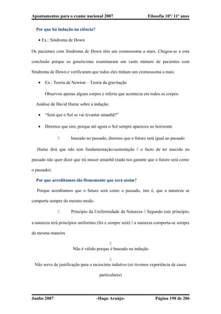 Apontamentos para o exame nacional 2007 Filosofia 10º/ 11º anos
� Por que há indução na ciência?
• Ex.: Síndroma de Down
Os pacientes com Sindroma de Down têm um cromossoma a mais. Chegou-se a esta
conclusão porque os geneticistas examinaram um vasto número de pacientes com
Síndroma de Down e verificaram que todos eles tinham um cromossoma a mais.
• Ex.: Teoria de Newton – Teoria da gravitação
Observou apenas alguns corpos e inferiu que acontecia em todos os corpos.
� Análise de David Hume sobre a indução:
• “Será que o Sol se vai levantar amanhã?”
• Diremos que sim, porque até agora o Sol sempre apareceu no horizonte
 baseado no passado, diremos que o futuro será igual ao passado
� Hume dirá que não tem fundamentação/sustentação  o facto de ter nascido no
passado não quer dizer que irá nascer amanhã (nada nos garante que o futuro será como
o passado).
� Por que acreditamos tão firmemente que será assim?
� Porque acreditamos que o futuro será como o passado, isto é, que a natureza se
comporta sempre do mesmo modo.
 Princípio da Uniformidade da Natureza  Segundo este princípio,
a natureza terá princípios uniformes (foi e sempre será)  a natureza comporta-se sempre
da mesma maneira

Não é válido porque é baseado na indução

Não serve de justificação para o raciocínio indutivo (só tivemos experiência de casos
particulares)
Junho 2007 -Hugo Araújo- Página 190 de 206
 