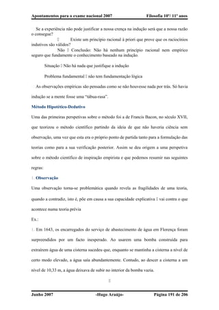 Apontamentos para o exame nacional 2007 Filosofia 10º/ 11º anos
� Se a experiência não pode justificar a nossa crença na indução será que a nossa razão
o consegue?
 Existe um princípio racional à priori que prove que os raciocínios
indutivos são válidos?
Não  Conclusão: Não há nenhum princípio racional nem empírico
seguro que fundamente o conhecimento baseado na indução.
Situação  Não há nada que justifique a indução
Problema fundamental  não tem fundamentação lógica
� As observações empíricas são pensadas como se não houvesse nada por trás. Só havia
indução se a mente fosse uma “tábua-rasa”.
Método Hipotético-Dedutivo
Uma das primeiras perspetivas sobre o método foi a de Francis Bacon, no século XVII,
que teorizou o método científico partindo da ideia de que não haveria ciência sem
observação, uma vez que esta era o próprio ponto de partida tanto para a formulação das
teorias como para a sua verificação posterior. Assim se deu origem a uma perspetiva
sobre o método científico de inspiração empirista e que podemos resumir nas seguintes
regras:
1. Observação
Uma observação torna-se problemática quando revela as fragilidades de uma teoria,
quando a contradiz, isto é, põe em causa a sua capacidade explicativa  vai contra o que
acontece numa teoria prévia
Ex.:
1. Em 1643, os encarregados do serviço de abastecimento de água em Florença foram
surpreendidos por um facto inesperado. Ao usarem uma bomba construída para
extraírem água de uma cisterna sucedeu que, enquanto se mantinha a cisterna a nível de
certo modo elevado, a água saía abundantemente. Contudo, ao descer a cisterna a um
nível de 10,33 m, a água deixava de subir no interior da bomba vazia.

Junho 2007 -Hugo Araújo- Página 191 de 206
 