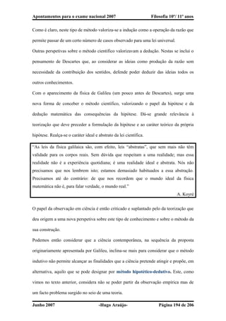 Apontamentos para o exame nacional 2007 Filosofia 10º/ 11º anos
Como é claro, neste tipo de método valoriza-se a indução como a operação da razão que
permite passar de um certo número de casos observado para uma lei universal.
Outras perspetivas sobre o método científico valorizavam a dedução. Nestas se inclui o
pensamento de Descartes que, ao considerar as ideias como produção da razão sem
necessidade da contribuição dos sentidos, defende poder deduzir das ideias todos os
outros conhecimentos.
Com o aparecimento da física de Galileu (um pouco antes de Descartes), surge uma
nova forma de conceber o método científico, valorizando o papel da hipótese e da
dedução matemática das consequências da hipótese. Dá-se grande relevância à
teorização que deve preceder a formulação da hipótese e ao caráter teórico da própria
hipótese. Realça-se o caráter ideal e abstrato da lei científica.
“As leis da física galilaica são, com efeito, leis “abstratas”, que sem mais não têm
validade para os corpos reais. Sem dúvida que respeitam a uma realidade; mas essa
realidade não é a experiência quotidiana; é uma realidade ideal e abstrata. Nós não
precisamos que nos lembrem isto; estamos demasiado habituados a essa abstração.
Precisamos até do contrário: de que nos recordem que o mundo ideal da física
matemática não é, para falar verdade, o mundo real.”
A. Koyré
O papel da observação em ciência é então criticado e suplantado pelo da teorização que
deu origem a uma nova perspetiva sobre este tipo de conhecimento e sobre o método da
sua construção.
Podemos então considerar que a ciência contemporânea, na sequência da proposta
originariamente apresentada por Galileu, inclina-se mais para considerar que o método
indutivo não permite alcançar as finalidades que a ciência pretende atingir e propõe, em
alternativa, aquilo que se pode designar por método hipotético-dedutivo. Este, como
vimos no texto anterior, considera não se poder partir da observação empírica mas de
um facto problema surgido no seio de uma teoria.
Junho 2007 -Hugo Araújo- Página 194 de 206
 