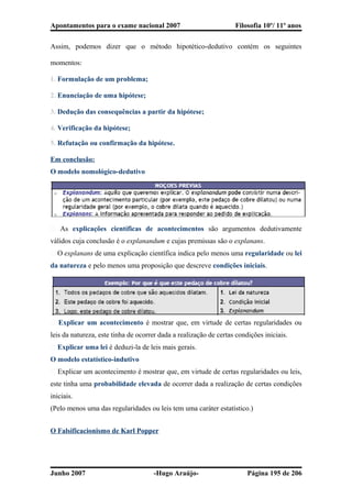 Apontamentos para o exame nacional 2007 Filosofia 10º/ 11º anos
Assim, podemos dizer que o método hipotético-dedutivo contém os seguintes
momentos:
1. Formulação de um problema;
2. Enunciação de uma hipótese;
3. Dedução das consequências a partir da hipótese;
4. Verificação da hipótese;
5. Refutação ou confirmação da hipótese.
Em conclusão:
O modelo nomológico-dedutivo
� As explicações científicas de acontecimentos são argumentos dedutivamente
válidos cuja conclusão é o explanandum e cujas premissas são o explanans.
� O explanans de uma explicação científica indica pelo menos uma regularidade ou lei
da natureza e pelo menos uma proposição que descreve condições iniciais.
� Explicar um acontecimento é mostrar que, em virtude de certas regularidades ou
leis da natureza, este tinha de ocorrer dada a realização de certas condições iniciais.
� Explicar uma lei é deduzi-la de leis mais gerais.
O modelo estatístico-indutivo
� Explicar um acontecimento é mostrar que, em virtude de certas regularidades ou leis,
este tinha uma probabilidade elevada de ocorrer dada a realização de certas condições
iniciais.
(Pelo menos uma das regularidades ou leis tem uma caráter estatístico.)
O Falsificacionismo de Karl Popper
Junho 2007 -Hugo Araújo- Página 195 de 206
 