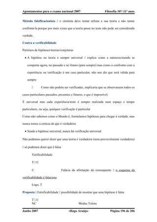 Apontamentos para o exame nacional 2007 Filosofia 10º/ 11º anos
Método falsificacionista  o cientista deve tentar refutar a sua teoria e não tentar
confirmá-la porque por mais vezes que a teoria passe no teste não pode ser considerada
verdade.
Contra a verificabilidade
Partimos de hipóteses/teorias/conjeturas
• A hipótese ou teoria é sempre universal  explica como a natureza/mundo se
comporta agora, no passado e no futuro (para sempre) mas como o confronto com a
experiência ou verificação é um caso particular, não nos diz que será válida para
sempre
 Como não podem ser verificadas, implicaria que se observassem todos os
casos particulares passados, presentes e futuros, o que é impossível.
É universal mas cada experiência/teste é sempre realizada num espaço e tempo
particulares, ou seja, qualquer verificação é particular
Como não sabemos como o Mundo é, formulamos hipóteses para chegar à verdade, mas
nunca temos a certeza de que é verdadeira
• Sendo a hipótese universal, nunca há verificação universal
Não podemos querer dizer que uma teoria é verdadeira (nem provavelmente verdadeira)
 só podemos dizer que é falsa
Verificabilidade
T  C
C Falácia da afirmação do consequente  o esquema da
verificabilidade é falacioso
Logo, T
Proposta  Falsificabilidade  possibilidade de mostrar que uma hipótese é falsa
T  C
NC Modus Tolens
Junho 2007 -Hugo Araújo- Página 196 de 206
 