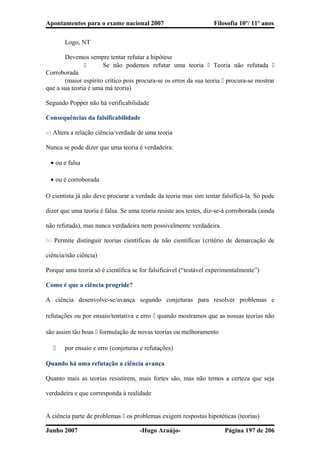 Apontamentos para o exame nacional 2007 Filosofia 10º/ 11º anos
Logo, NT
Devemos sempre tentar refutar a hipótese
 Se não podemos refutar uma teoria  Teoria não refutada 
Corroborada
(maior espírito crítico pois procura-se os erros da sua teoria  procura-se mostrar
que a sua teoria é uma má teoria)
Segundo Popper não há verificabilidade
Consequências da falsificabilidade
a) Altera a relação ciência/verdade de uma teoria
Nunca se pode dizer que uma teoria é verdadeira:
• ou e falsa
• ou é corroborada
O cientista já não deve procurar a verdade da teoria mas sim tentar falsificá-la. Só pode
dizer que uma teoria é falsa. Se uma teoria resiste aos testes, diz-se-á corroborada (ainda
não refutada), mas nunca verdadeira nem possivelmente verdadeira.
b) Permite distinguir teorias científicas de não científicas (critério de demarcação de
ciência/não ciência)
Porque uma teoria só é científica se for falsificável (“testável experimentalmente”)
Como é que a ciência progride?
A ciência desenvolve-se/avança segundo conjeturas para resolver problemas e
refutações ou por ensaio/tentativa e erro  quando mostramos que as nossas teorias não
são assim tão boas  formulação de novas teorias ou melhoramento
 por ensaio e erro (conjeturas e refutações)
Quando há uma refutação a ciência avança
Quanto mais as teorias resistirem, mais fortes são, mas não temos a certeza que seja
verdadeira e que corresponda à realidade
A ciência parte de problemas  os problemas exigem respostas hipotéticas (teorias)
Junho 2007 -Hugo Araújo- Página 197 de 206
 