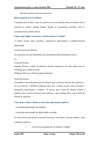 Apontamentos para o exame nacional 2007 Filosofia 10º/ 11º anos
Devemos procurar erros na nossa teoria
Qual o papel do erro na ciência?
É aprender para evoluir, o que só é possível com uma atitude crítica (a atitude crítica é
essencial na ciência segundo Popper, porque só conseguimos encontrar erros se
assumirmos uma atitude crítica)
Como é que Popper caracteriza a ciência quanto à verdade?
A ciência avança numa crescente e progressiva aproximação à verdade/crescente
objetividade
O cientista procura falsificar
As teorias que não são falsificadas são corroboradas (não há diferentes níveis)
Ex.:
Teoria de Newton
Segundo Newton, a órbita de Mercúrio deveria comportar-se de certo modo, mas foi
verificado que a órbita era outra
Problema: Desvio na órbita do planeta Mercúrio
Teoria de Einstein
O problema é resolvido pela teoria de Einstein (que a teoria de Newton não explicava)
Ao ser resolvido o problema podemos dizer que a ciência avança numa crescente e
progressiva aproximação à verdade?  É preciso que a teoria de Einstein resolva o
problema que a teoria de Newton não explicava e que explique tudo o que a teoria de
Newton já explicava
Como pode evoluir a ciência se ela avança apenas pela negativa?
• crescente aproximação da realidade
• crescente aproximação da objetividade no mundo
As novas teorias têm que dar conta dos erros que a outra dava e tem que explicar o que
a antiga já explicava
 só assim há um progresso em relação à verdade
Junho 2007 -Hugo Araújo- Página 198 de 206
 