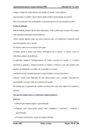 Apontamentos para o exame nacional 2007 Filosofia 10º/ 11º anos
Alarga o campo do conhecimento em relação ao mundo  mais objetivo
Aproximação à verdade  maior objetividade (melhor representação do mundo)
Não acrescenta por mera acumulação  acrescenta através de uma perspetiva crítica
Crítica à indução:
Não há indução porque não há observação pura  toda a observação tem por trás sempre
uma expectativa/perspetiva/teoria/hipótese
Temos sempre alguma carga que nasce connosco que vai condicionar a maneira como
nos relacionamos com o mundo.
Na ciência sobrevivem as teorias mais aptas
Acontece desde o plano mais básico (biológico) até à ciência. A ciência, como os
indivíduos, partem de problemas.
O indivíduo adapta-se biologicamente, de forma crescente ao mundo, e a ciência
aproxima-se gradual e progressivamente à verdade  tentativa e erro (há sempre uma
tentativa de adaptação ao mundo. Só se aprende se se errar).
A primeira teoria é quando nascemos (carga biológica com que nascemos)
Ciência  modo mais elaborado de nos relacionarmos com o mundo. Funciona em
continuidade com uma visão pré-científica do mundo
Há medida que se aproxima da verdade vai tendo uma visão mais objetiva do mundo (a
ciência)
Por que há relação entre a verificação e lógica indutiva?
Indução:
• Observação empírica (pura)  generalização
• Quantas mais observações parece mais verdadeira a conclusão  confirma a
generalização
• É sempre inconclusivo  pode ser sempre refutado
Junho 2007 -Hugo Araújo- Página 199 de 206
 
