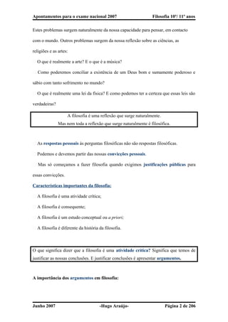 Apontamentos para o exame nacional 2007 Filosofia 10º/ 11º anos
Estes problemas surgem naturalmente da nossa capacidade para pensar, em contacto
com o mundo. Outros problemas surgem da nossa reflexão sobre as ciências, as
religiões e as artes:
� O que é realmente a arte? E o que é a música?
� Como poderemos conciliar a existência de um Deus bom e sumamente poderoso e
sábio com tanto sofrimento no mundo?
� O que é realmente uma lei da física? E como podemos ter a certeza que essas leis são
verdadeiras?
A filosofia é uma reflexão que surge naturalmente.
Mas nem toda a reflexão que surge naturalmente é filosófica.
� As respostas pessoais às perguntas filosóficas não são respostas filosóficas.
� Podemos e devemos partir das nossas convicções pessoais.
� Mas só começamos a fazer filosofia quando exigimos justificações públicas para
essas convicções.
Características importantes da filosofia:
� A filosofia é uma atividade crítica;
� A filosofia é consequente;
� A filosofia é um estudo conceptual ou a priori;
� A filosofia é diferente da história da filosofia.
O que significa dizer que a filosofia é uma atividade crítica? Significa que temos de
justificar as nossas conclusões. E justificar conclusões é apresentar argumentos.
A importância dos argumentos em filosofia:
Junho 2007 -Hugo Araújo- Página 2 de 206
 