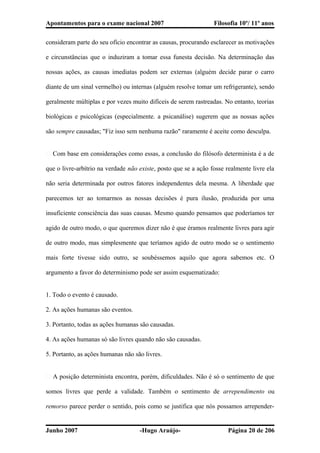 Apontamentos para o exame nacional 2007 Filosofia 10º/ 11º anos
consideram parte do seu ofício encontrar as causas, procurando esclarecer as motivações
e circunstâncias que o induziram a tomar essa funesta decisão. Na determinação das
nossas ações, as causas imediatas podem ser externas (alguém decide parar o carro
diante de um sinal vermelho) ou internas (alguém resolve tomar um refrigerante), sendo
geralmente múltiplas e por vezes muito difíceis de serem rastreadas. No entanto, teorias
biológicas e psicológicas (especialmente. a psicanálise) sugerem que as nossas ações
são sempre causadas; "Fiz isso sem nenhuma razão" raramente é aceite como desculpa.
� Com base em considerações como essas, a conclusão do filósofo determinista é a de
que o livre-arbítrio na verdade não existe, posto que se a ação fosse realmente livre ela
não seria determinada por outros fatores independentes dela mesma. A liberdade que
parecemos ter ao tomarmos as nossas decisões é pura ilusão, produzida por uma
insuficiente consciência das suas causas. Mesmo quando pensamos que poderíamos ter
agido de outro modo, o que queremos dizer não é que éramos realmente livres para agir
de outro modo, mas simplesmente que teríamos agido de outro modo se o sentimento
mais forte tivesse sido outro, se soubéssemos aquilo que agora sabemos etc. O
argumento a favor do determinismo pode ser assim esquematizado:
1. Todo o evento é causado.
2. As ações humanas são eventos.
3. Portanto, todas as ações humanas são causadas.
4. As ações humanas só são livres quando não são causadas.
5. Portanto, as ações humanas não são livres.
� A posição determinista encontra, porém, dificuldades. Não é só o sentimento de que
somos livres que perde a validade. Também o sentimento de arrependimento ou
remorso parece perder o sentido, pois como se justifica que nós possamos arrepender-
Junho 2007 -Hugo Araújo- Página 20 de 206
 