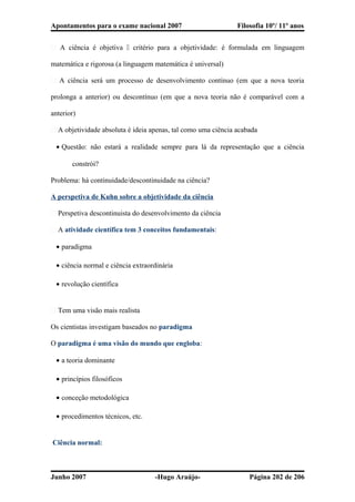Apontamentos para o exame nacional 2007 Filosofia 10º/ 11º anos
� A ciência é objetiva  critério para a objetividade: é formulada em linguagem
matemática e rigorosa (a linguagem matemática é universal)
� A ciência será um processo de desenvolvimento contínuo (em que a nova teoria
prolonga a anterior) ou descontínuo (em que a nova teoria não é comparável com a
anterior)
� A objetividade absoluta é ideia apenas, tal como uma ciência acabada
• Questão: não estará a realidade sempre para lá da representação que a ciência
constrói?
Problema: há continuidade/descontinuidade na ciência?
A perspetiva de Kuhn sobre a objetividade da ciência
� Perspetiva descontinuista do desenvolvimento da ciência
� A atividade científica tem 3 conceitos fundamentais:
• paradigma
• ciência normal e ciência extraordinária
• revolução científica
� Tem uma visão mais realista
Os cientistas investigam baseados no paradigma
O paradigma é uma visão do mundo que engloba:
• a teoria dominante
• princípios filosóficos
• conceção metodológica
• procedimentos técnicos, etc.
Ciência normal:
Junho 2007 -Hugo Araújo- Página 202 de 206
 