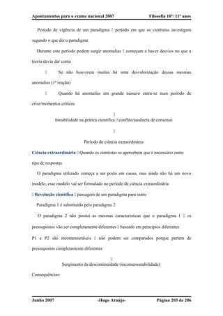 Apontamentos para o exame nacional 2007 Filosofia 10º/ 11º anos
� Período de vigência de um paradigma  período em que os cientistas investigam
segundo o que diz o paradigma
� Durante este período podem surgir anomalias  começam a haver desvios no que a
teoria devia dar conta
 Se não houverem muitas há uma desvalorização dessas mesmas
anomalias (1ª reação)
 Quando há anomalias em grande número entra-se num período de
crise/momentos críticos

Instabilidade na prática científica  conflito/ausência de consenso

Período de ciência extraordinária
Ciência extraordinária  Quando os cientistas se apercebem que é necessário outro
tipo de respostas
� O paradigma utilizado começa a ser posto em causa, mas ainda não há um novo
modelo; esse modelo vai ser formulado no período de ciência extraordinária
 Revolução científica  passagem de um paradigma para outro
� Paradigma 1 é substituído pelo paradigma 2
� O paradigma 2 não possui as mesmas características que o paradigma 1  os
pressupostos vão ser completamente diferentes  baseado em princípios diferentes
P1 e P2 são incomensuráveis  não podem ser comparados porque partem de
pressupostos completamente diferentes

Surgimento da descontinuidade (incomensurabilidade)
Consequências:
Junho 2007 -Hugo Araújo- Página 203 de 206
 