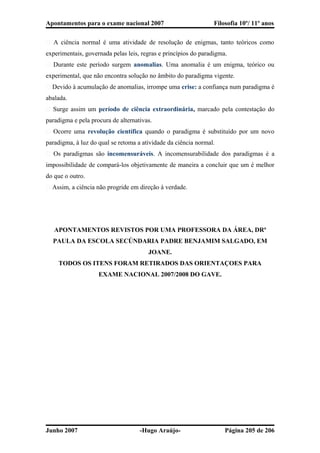 Apontamentos para o exame nacional 2007 Filosofia 10º/ 11º anos
� A ciência normal é uma atividade de resolução de enigmas, tanto teóricos como
experimentais, governada pelas leis, regras e princípios do paradigma.
� Durante este período surgem anomalias. Uma anomalia é um enigma, teórico ou
experimental, que não encontra solução no âmbito do paradigma vigente.
� Devido à acumulação de anomalias, irrompe uma crise: a confiança num paradigma é
abalada.
� Surge assim um período de ciência extraordinária, marcado pela contestação do
paradigma e pela procura de alternativas.
� Ocorre uma revolução científica quando o paradigma é substituído por um novo
paradigma, à luz do qual se retoma a atividade da ciência normal.
� Os paradigmas são incomensuráveis. A incomensurabilidade dos paradigmas é a
impossibilidade de compará-los objetivamente de maneira a concluir que um é melhor
do que o outro.
� Assim, a ciência não progride em direção à verdade.
APONTAMENTOS REVISTOS POR UMA PROFESSORA DA ÁREA, DRª
PAULA DA ESCOLA SECÚNDARIA PADRE BENJAMIM SALGADO, EM
JOANE.
TODOS OS ITENS FORAM RETIRADOS DAS ORIENTAÇOES PARA
EXAME NACIONAL 2007/2008 DO GAVE.
Junho 2007 -Hugo Araújo- Página 205 de 206
 