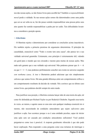 Apontamentos para o exame nacional 2007 Filosofia 10º/ 11º anos
nos das nossas ações, se não fomos livres para escolhê-las? Também a responsabilidade
moral perde a validade. Se nas nossas ações somos tão determinados como uma pedra
que cai ao ser solta no ar, faz tão pouco sentido responsabilizar uma pessoa pelos seus
atos quanto faz sentido responsabilizar a pedra por ter caído. Tais dificuldades levam-
nos a considerar a posição oposta.
2. Libertismo
� O libertista rejeita o determinismo por considerar as conclusões acima inaceitáveis.
Ele também rejeita a primeira premissa do argumento determinista. O princípio da
causalidade, enunciável como "Todo o evento tem uma causa", não parece ter a sua
validade universal garantida. Certamente, esse princípio é extremamente útil, valendo
em geral para o mundo que nos circunda e mesmo para muitas de nossas ações. Mas
nada nele garante que a sua validade seja universal. Não podemos pensar que A = ~A
ou que 1 + 1 = 3, mas podemos perfeitamente conceber um evento no universo surgindo
sem nenhuma causa. A isso o libertarista poderá adicionar que nós simplesmente
sabemos que somos livres. Há uma grande diferença entre um comportamento reflexo e
um comportamento resultante da decisão da vontade. Nós sentimos que no último caso
somos livres, que podemos decidir sempre de outro modo.
� Para justificar essa posição, o libertista costuma lançar mão de uma teoria da ação, tal
como foi defendida por Richard Taylor ou por Roderick Chisholm. Segundo essa teoria
às vezes, ao menos, o agente causa os seus atos sem qualquer mudança essencial em si
mesmo, não necessitando de condições antecedentes que sejam suficientes para
justificar a ação. Isso acontece porque o eu é uma entidade peculiar, capaz de iniciar
uma ação sem ser causado por condições antecedentes suficientes! Você poderá
perguntar-se como isso é possível. A resposta geralmente oferecida é que não pode
haver explicação. Para responder a uma pergunta como essa teríamos de interrogar o
Junho 2007 -Hugo Araújo- Página 21 de 206
 