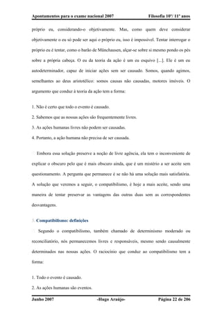 Apontamentos para o exame nacional 2007 Filosofia 10º/ 11º anos
próprio eu, considerando-o objetivamente. Mas, como quem deve considerar
objetivamente o eu só pode ser aqui o próprio eu, isso é impossível. Tentar interrogar o
próprio eu é tentar, como o barão de Münchausen, alçar-se sobre si mesmo pondo os pés
sobre a própria cabeça. O eu da teoria da ação é um eu esquivo [...]. Ele é um eu
autodeterminador, capaz de iniciar ações sem ser causado. Somos, quando agimos,
semelhantes ao deus aristotélico: somos causas não causadas, motores imóveis. O
argumento que conduz à teoria da ação tem a forma:
1. Não é certo que todo o evento é causado.
2. Sabemos que as nossas ações são frequentemente livres.
3. As ações humanas livres não podem ser causadas.
4. Portanto, a ação humana não precisa de ser causada.
� Embora essa solução preserve a noção de livre agência, ela tem o inconveniente de
explicar o obscuro pelo que é mais obscuro ainda, que é um mistério a ser aceite sem
questionamento. A pergunta que permanece é se não há uma solução mais satisfatória.
A solução que veremos a seguir, o compatibilismo, é hoje a mais aceite, sendo uma
maneira de tentar preservar as vantagens das outras duas sem as correspondentes
desvantagens.
3. Compatibilismo: definições
� Segundo o compatibilismo, também chamado de determinismo moderado ou
reconciliatório, nós permanecemos livres e responsáveis, mesmo sendo causalmente
determinados nas nossas ações. O raciocínio que conduz ao compatibilismo tem a
forma:
1. Todo o evento é causado.
2. As ações humanas são eventos.
Junho 2007 -Hugo Araújo- Página 22 de 206
 