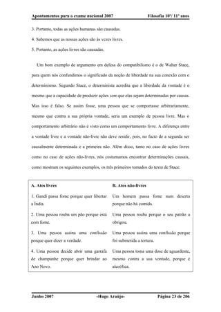 Apontamentos para o exame nacional 2007 Filosofia 10º/ 11º anos
3. Portanto, todas as ações humanas são causadas.
4. Sabemos que as nossas ações são às vezes livres.
5. Portanto, as ações livres são causadas.
� Um bom exemplo de argumento em defesa do compatibilismo é o de Walter Stace,
para quem nós confundimos o significado da noção de liberdade na sua conexão com o
determinismo. Segundo Stace, o determinista acredita que a liberdade da vontade é o
mesmo que a capacidade de produzir ações sem que elas sejam determinadas por causas.
Mas isso é falso. Se assim fosse, uma pessoa que se comportasse arbitrariamente,
mesmo que contra a sua própria vontade, seria um exemplo de pessoa livre. Mas o
comportamento arbitrário não é visto como um comportamento livre. A diferença entre
a vontade livre e a vontade não-livre não deve residir, pois, no facto de a segunda ser
causalmente determinada e a primeira não. Além disso, tanto no caso de ações livres
como no caso de ações não-livres, nós costumamos encontrar determinações causais,
como mostram os seguintes exemplos, os três primeiros tomados do texto de Stace:
A. Atos livres B. Atos não-livres
1. Gandi passa fome porque quer libertar
a Índia.
Um homem passa fome num deserto
porque não há comida.
2. Uma pessoa rouba um pão porque está
com fome.
Uma pessoa rouba porque o seu patrão a
obrigou.
3. Uma pessoa assina uma confissão
porque quer dizer a verdade.
Uma pessoa assina uma confissão porque
foi submetida a tortura.
4. Uma pessoa decide abrir uma garrafa
de champanhe porque quer brindar ao
Ano Novo.
Uma pessoa toma uma dose de aguardente,
mesmo contra a sua vontade, porque é
alcoólica.
Junho 2007 -Hugo Araújo- Página 23 de 206
 