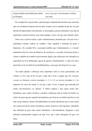 Apontamentos para o exame nacional 2007 Filosofia 10º/ 11º anos
cinema explode uma bomba para efeitos
de filmagem.
ouve vozes que o convenceram a realizar
essa ação.
� No exemplo B-5 a pessoa abre a janela porque o hipnotizador lhe disse que meia hora
após ser acordada da hipnose deveria abrir a janela, sem se lembrar de que faz isso por
decisão do hipnotizador (curiosamente, se interrogada, a pessoa submetida a esse tipo de
experiência costuma fornecer uma razão qualquer, como a de que está sentindo calor).
� Nesse caso a pessoa realiza a ação voluntariamente, pensando que o faz por livre e
espontânea vontade, embora na verdade o faça seguindo a instrução de quem a
hipnotizou. No exemplo B-6, o psicopata também age voluntariamente, e o mesmo
poderíamos dizer de casos de fanáticos, de neuróticos e, em geral, de pessoas presas a
valores e padrões de conduta excessivamente rígidos, que sofrem por isso limitações na
capacidade de livre deliberação, apesar de agirem voluntariamente. A ação livre deve
aproximar-se de um ideal de racionalidade plena, o que aqui está longe de ser o caso.
� Na minha opinião a diferença mais importante entre os casos apresentados, nas
colunas A e B é que em B, em que a ação não é livre, o agente age sob restrição,
coerção ou limitação externa (exemplos 1, 2, 3 e 5) ou interna (exemplos 4 e 6),
enquanto nos casos da coluna A, em que a ação é livre, o agente age motivado por
razões não-limitadoras ou "plenas". É difícil explicar o que sejam razões não-
limitadoras, mas a ideia é intuitiva: considere a diferença entre as razões de Gandi e as
razões de quem age por sugestão pós-hipnótica, por força de um delírio psicótico ou de
uma crença fanática; mesmo não-admiradores de Gandi admitiriam que as suas razões
são comparativamente menos limitadoras, menos restritivas, mais legítimas. Admitindo
essa distinção de grau entre razões limitadoras e não-limitadoras, chegamos a uma
definição inerentemente negativa da ação livre, que é mais abrangente do que a de
Stace:
Junho 2007 -Hugo Araújo- Página 25 de 206
 