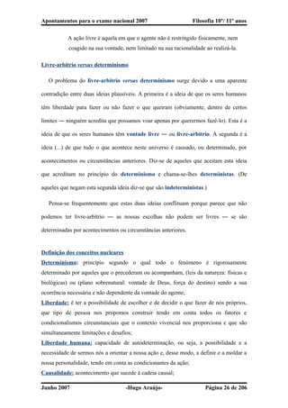 Apontamentos para o exame nacional 2007 Filosofia 10º/ 11º anos
A ação livre é aquela em que o agente não é restringido fisicamente, nem
coagido na sua vontade, nem limitado na sua racionalidade ao realizá-la.
Livre-arbítrio versus determinismo
� O problema do livre-arbítrio versus determinismo surge devido a uma aparente
contradição entre duas ideias plausíveis. A primeira é a ideia de que os seres humanos
têm liberdade para fazer ou não fazer o que queiram (obviamente, dentro de certos
limites ― ninguém acredita que possamos voar apenas por querermos fazê-lo). Esta é a
ideia de que os seres humanos têm vontade livre ― ou livre-arbítrio. A segunda é a
ideia (...) de que tudo o que acontece neste universo é causado, ou determinado, por
acontecimentos ou circunstâncias anteriores. Diz-se de aqueles que aceitam esta ideia
que acreditam no princípio do determinismo e chama-se-lhes deterministas. (De
aqueles que negam esta segunda ideia diz-se que são indeterministas.)
� Pensa-se frequentemente que estas duas ideias conflituam porque parece que não
podemos ter livre-arbítrio ― as nossas escolhas não podem ser livres ― se são
determinadas por acontecimentos ou circunstâncias anteriores.
Definição dos conceitos nucleares
Determinismo: princípio segundo o qual todo o fenómeno é rigorosamente
determinado por aqueles que o precederam ou acompanham, (leis da natureza: físicas e
biológicas) ou (plano sobrenatural: vontade de Deus, força do destino) sendo a sua
ocorrência necessária e não dependente da vontade do agente;
Liberdade: é ter a possibilidade de escolher e de decidir o que fazer de nós próprios,
que tipo de pessoa nos propomos construir tendo em conta todos os fatores e
condicionalismos circunstanciais que o contexto vivencial nos proporciona e que são
simultaneamente limitações e desafios;
Liberdade humana: capacidade de autodeterminação, ou seja, a possibilidade e a
necessidade de sermos nós a orientar a nossa ação e, desse modo, a definir e a moldar a
nossa personalidade, tendo em conta as condicionantes da ação;
Causalidade: acontecimento que sucede à cadeia causal;
Junho 2007 -Hugo Araújo- Página 26 de 206
 