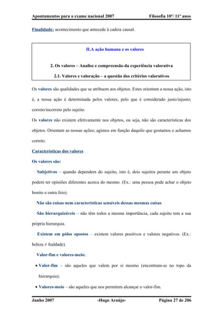 Apontamentos para o exame nacional 2007 Filosofia 10º/ 11º anos
Finalidade: acontecimento que antecede à cadeia causal.
II.A ação humana e os valores
2. Os valores – Analise e compreensão da experiência valorativa
2.1. Valores e valoração – a questão dos critérios valorativos
Os valores são qualidades que se atribuem aos objetos. Estes orientam a nossa ação, isto
é, a nossa ação é determinada pelos valores; pelo que é considerado justo/injusto;
correto/incorreto pelo sujeito.
Os valores não existem efetivamente nos objetos, ou seja, não são características dos
objetos. Orientam as nossas ações; agimos em função daquilo que gostamos e achamos
correto.
Características dos valores
Os valores são:
� Subjetivos – quando dependem do sujeito, isto é, dois sujeitos perante um objeto
podem ter opiniões diferentes acerca do mesmo. (Ex.: uma pessoa pode achar o objeto
bonito e outra feio).
� Não são coisas nem características sensíveis dessas mesmas coisas
� São hierarquizáveis – não têm todos a mesma importância, cada sujeito tem a sua
própria hierarquia.
� Existem em pólos opostos – existem valores positivos e valores negativos. (Ex.:
beleza ≠ fealdade).
� Valor-fim e valores-meio:
• Valor-fim – são aqueles que valem por si mesmo (encontram-se no topo da
hierarquia);
• Valores-meio – são aqueles que nos permitem alcançar o valor-fim.
Junho 2007 -Hugo Araújo- Página 27 de 206
 