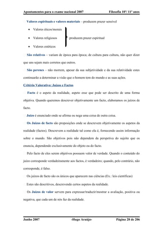 Apontamentos para o exame nacional 2007 Filosofia 10º/ 11º anos
� Valores espirituais e valores materiais – produzem prazer sensível
• Valores éticos/morais
• Valores religiosos produzem prazer espiritual
• Valores estéticos
� São relativos – variam de época para época; de cultura para cultura, não quer dizer
que uns sejam mais corretos que outros.
� São perenes – não morrem, apesar da sua subjetividade e da sua relatividade estes
continuarão a determinar a visão que o homem tem do mundo e as suas ações.
Critério Valorativo: Juízos e Factos
� Facto é o aspeto da realidade, aspeto esse que pode ser descrito de uma forma
objetiva. Quando queremos descrever objetivamente um facto, elaboramos os juízos de
facto.
� Juízo é enunciado onde se afirma ou nega uma coisa de outra coisa.
� Os Juízos de facto são proposições onde se descrevem objetivamente os aspetos da
realidade (factos). Descrevem a realidade tal como ela é, fornecendo assim informação
sobre o mundo. São objetivos pois não dependem da perspetiva do sujeito que os
enuncia, dependendo exclusivamente do objeto ou do facto.
� Pelo facto de eles serem objetivos possuem valor de verdade. Quando o conteúdo do
juízo corresponde verdadeiramente aos factos, é verdadeiro; quando, pelo contrário, não
corresponde, é falso.
� Os juízos de facto são os únicos que aparecem nas ciências (Ex.: leis científicas)
� Estes são descritivos, descrevendo certos aspetos da realidade.
� Os Juízos de valor servem para expressar/traduzir/mostrar a avaliação, positiva ou
negativa, que cada um de nós faz da realidade.
Junho 2007 -Hugo Araújo- Página 28 de 206
 