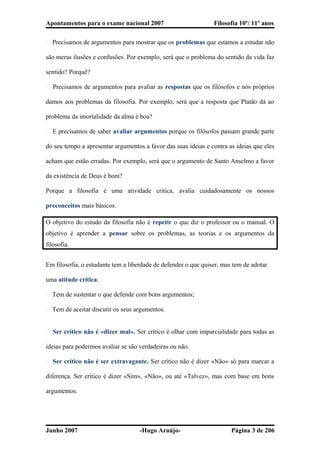 Apontamentos para o exame nacional 2007 Filosofia 10º/ 11º anos
� Precisamos de argumentos para mostrar que os problemas que estamos a estudar não
são meras ilusões e confusões. Por exemplo, será que o problema do sentido da vida faz
sentido? Porquê?
� Precisamos de argumentos para avaliar as respostas que os filósofos e nós próprios
damos aos problemas da filosofia. Por exemplo, será que a resposta que Platão dá ao
problema da imortalidade da alma é boa?
� E precisamos de saber avaliar argumentos porque os filósofos passam grande parte
do seu tempo a apresentar argumentos a favor das suas ideias e contra as ideias que eles
acham que estão erradas. Por exemplo, será que o argumento de Santo Anselmo a favor
da existência de Deus é bom?
Porque a filosofia é uma atividade critica, avalia cuidadosamente os nossos
preconceitos mais básicos.
O objetivo do estudo da filosofia não é repetir o que diz o professor ou o manual. O
objetivo é aprender a pensar sobre os problemas, as teorias e os argumentos da
filosofia.
Em filosofia, o estudante tem a liberdade de defender o que quiser, mas tem de adotar
uma atitude crítica:
� Tem de sustentar o que defende com bons argumentos;
� Tem de aceitar discutir os seus argumentos.
� Ser crítico não é «dizer mal». Ser crítico é olhar com imparcialidade para todas as
ideias para podermos avaliar se são verdadeiras ou não.
� Ser crítico não é ser extravagante. Ser crítico não é dizer «Não» só para marcar a
diferença. Ser crítico é dizer «Sim», «Não», ou até «Talvez», mas com base em bons
argumentos.
Junho 2007 -Hugo Araújo- Página 3 de 206
 