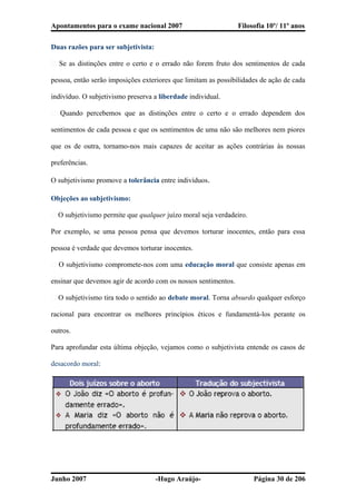 Apontamentos para o exame nacional 2007 Filosofia 10º/ 11º anos
Duas razões para ser subjetivista:
� Se as distinções entre o certo e o errado não forem fruto dos sentimentos de cada
pessoa, então serão imposições exteriores que limitam as possibilidades de ação de cada
indivíduo. O subjetivismo preserva a liberdade individual.
� Quando percebemos que as distinções entre o certo e o errado dependem dos
sentimentos de cada pessoa e que os sentimentos de uma não são melhores nem piores
que os de outra, tornamo-nos mais capazes de aceitar as ações contrárias às nossas
preferências.
O subjetivismo promove a tolerância entre indivíduos.
Objeções ao subjetivismo:
� O subjetivismo permite que qualquer juízo moral seja verdadeiro.
Por exemplo, se uma pessoa pensa que devemos torturar inocentes, então para essa
pessoa é verdade que devemos torturar inocentes.
� O subjetivismo compromete-nos com uma educação moral que consiste apenas em
ensinar que devemos agir de acordo com os nossos sentimentos.
� O subjetivismo tira todo o sentido ao debate moral. Torna absurdo qualquer esforço
racional para encontrar os melhores princípios éticos e fundamentá-los perante os
outros.
Para aprofundar esta última objeção, vejamos como o subjetivista entende os casos de
desacordo moral:
Junho 2007 -Hugo Araújo- Página 30 de 206
 
