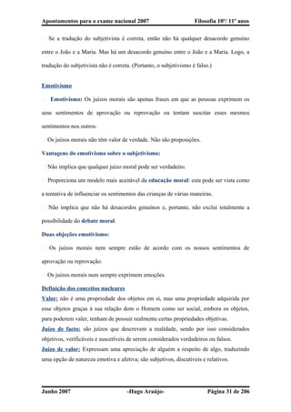 Apontamentos para o exame nacional 2007 Filosofia 10º/ 11º anos
� Se a tradução do subjetivista é correta, então não há qualquer desacordo genuíno
entre o João e a Maria. Mas há um desacordo genuíno entre o João e a Maria. Logo, a
tradução do subjetivista não é correta. (Portanto, o subjetivismo é falso.)
Emotivismo
� Emotivismo: Os juízos morais são apenas frases em que as pessoas exprimem os
seus sentimentos de aprovação ou reprovação ou tentam suscitar esses mesmos
sentimentos nos outros.
� Os juízos morais não têm valor de verdade. Não são proposições.
Vantagens do emotivismo sobre o subjetivismo:
� Não implica que qualquer juízo moral pode ser verdadeiro.
� Proporciona um modelo mais aceitável da educação moral: esta pode ser vista como
a tentativa de influenciar os sentimentos das crianças de várias maneiras.
� Não implica que não há desacordos genuínos e, portanto, não exclui totalmente a
possibilidade do debate moral.
Duas objeções emotivismo:
� Os juízos morais nem sempre estão de acordo com os nossos sentimentos de
aprovação ou reprovação.
� Os juízos morais nem sempre exprimem emoções.
Definição dos conceitos nucleares
Valor: não é uma propriedade dos objetos em si, mas uma propriedade adquirida por
esse objetos graças à sua relação dom o Homem como ser social, embora os objetos,
para poderem valer, tenham de possuir realmente certas propriedades objetivas.
Juízo de facto: são juízos que descrevem a realidade, sendo por isso considerados
objetivos, verificáveis e suscetíveis de serem considerados verdadeiros ou falsos.
Juízo de valor: Expressam uma apreciação de alguém a respeito de algo, traduzindo
uma opção de natureza emotiva e afetiva; são subjetivos, discutíveis e relativos.
Junho 2007 -Hugo Araújo- Página 31 de 206
 