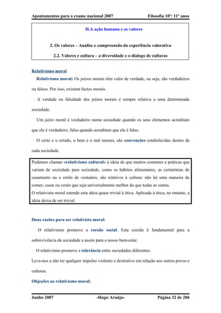 Apontamentos para o exame nacional 2007 Filosofia 10º/ 11º anos
II.A ação humana e os valores
2. Os valores – Analise e compreensão da experiência valorativa
2.2. Valores e cultura – a diversidade e o dialogo de culturas
Relativismo moral
� Relativismo moral: Os juízos morais têm valor de verdade, ou seja, são verdadeiros
ou falsos. Por isso, existem factos morais.
� A verdade ou falsidade dos juízos morais é sempre relativa a uma determinada
sociedade.
� Um juízo moral é verdadeiro numa sociedade quando os seus elementos acreditam
que ele é verdadeiro, falso quando acreditam que ele é falso.
� O certo e o errado, o bem e o mal morais, são convenções estabelecidas dentro de
cada sociedade.
Podemos chamar «relativismo cultural» à ideia de que muitos costumes e práticas que
variam de sociedade para sociedade, como os hábitos alimentares, as cerimónias de
casamento ou o estilo de vestuário, são relativos à cultura: não há uma maneira de
comer, casar ou vestir que seja universalmente melhor do que todas as outras.
O relativista moral estende esta ideia quase trivial à ética. Aplicada à ética, no entanto, a
ideia deixa de ser trivial.
Duas razões para ser relativista moral:
� O relativismo promove a coesão social. Esta coesão é fundamental para a
sobrevivência da sociedade e assim para o nosso bem-estar.
� O relativismo promove a tolerância entre sociedades diferentes.
Leva-nos a não ter qualquer impulso violento e destrutivo em relação aos outros povos e
culturas.
Objeções ao relativismo moral:
Junho 2007 -Hugo Araújo- Página 32 de 206
 