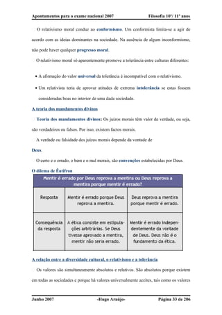 Apontamentos para o exame nacional 2007 Filosofia 10º/ 11º anos
� O relativismo moral conduz ao conformismo. Um conformista limita-se a agir de
acordo com as ideias dominantes na sociedade. Na ausência de algum inconformismo,
não pode haver qualquer progresso moral.
� O relativismo moral só aparentemente promove a tolerância entre culturas diferentes:
• A afirmação do valor universal da tolerância é incompatível com o relativismo.
• Um relativista teria de aprovar atitudes de extrema intolerância se estas fossem
consideradas boas no interior de uma dada sociedade.
A teoria dos mandamentos divinos
� Teoria dos mandamentos divinos: Os juízos morais têm valor de verdade, ou seja,
são verdadeiros ou falsos. Por isso, existem factos morais.
� A verdade ou falsidade dos juízos morais depende da vontade de
Deus.
� O certo e o errado, o bem e o mal morais, são convenções estabelecidas por Deus.
O dilema de Êutifron
A relação entre a diversidade cultural, o relativismo e a tolerância
� Os valores são simultaneamente absolutos e relativos. São absolutos porque existem
em todas as sociedades e porque há valores universalmente aceites, tais como os valores
Junho 2007 -Hugo Araújo- Página 33 de 206
 