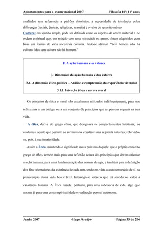 Apontamentos para o exame nacional 2007 Filosofia 10º/ 11º anos
avaliados sem referencia a padrões absolutos, a necessidade de tolerância pelas
diferenças (raciais, étnicas, religiosas, sexuais) e o valor do respeito mútuo.
Cultura: em sentido amplo, pode ser definida como os aspetos de ordem material e de
ordem espiritual que, em relação com uma sociedade ou grupo, foram adquiridos com
base em formas de vida ancestrais comuns. Pode-se afirmar “Sem homem não há
cultura. Mas sem cultura não há homem.”
II.A ação humana e os valores
3. Dimensões da ação humana e dos valores
3.1. A dimensão ético-politica – Análise e compreensão da experiência vivencial
3.1.1. Intenção ética e norma moral
� Os conceitos de ética e moral são usualmente utilizados indiferentemente, para nos
referirmos a um código ou a um conjunto de princípios que as pessoas seguem na sua
vida.
� A ética, deriva do grego ethos, que designava os comportamentos habituais, os
costumes, aquilo que permite ao ser humano construir uma segunda natureza, referindo-
se, pois, à sua interioridade.
� Assim a Ética, mantendo o significado mais próximo daquele que o próprio conceito
grego de ethos, remete mais para uma reflexão acerca dos princípios que devem orientar
a ação humana, para uma fundamentação das normas do agir, e também para a definição
dos fins orientadores da existência de cada um, tendo em vista a autoconstrução de si na
prossecução duma vida boa e feliz. Interroga-se sobre o que dá sentido ou valor à
existência humana. A Ética remete, portanto, para uma sabedoria de vida, algo que
aponta já para uma certa espiritualidade e realização pessoal autónoma.
Junho 2007 -Hugo Araújo- Página 35 de 206
 
